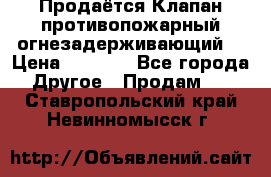 Продаётся Клапан противопожарный огнезадерживающий  › Цена ­ 8 000 - Все города Другое » Продам   . Ставропольский край,Невинномысск г.